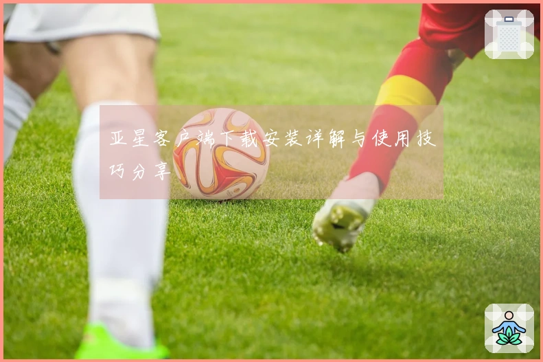 亚星客户端下载安装详解与使用技巧分享