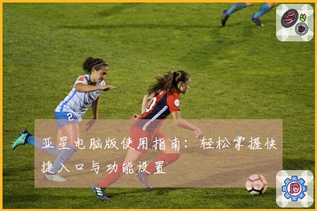 亚星电脑版使用指南：轻松掌握快捷入口与功能设置