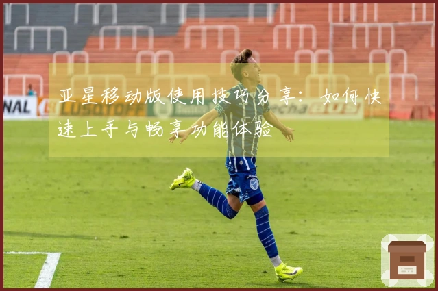 亚星移动版使用技巧分享:如何快速上手与畅享功能体验
