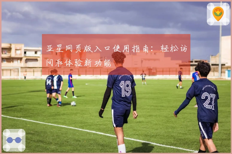 亚星网页版入口使用指南：轻松访问和体验新功能