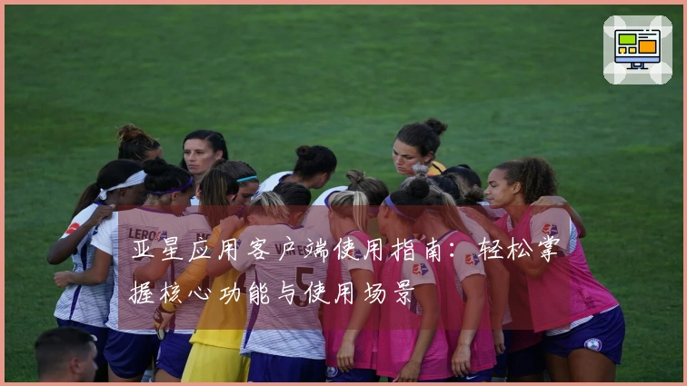 亚星应用客户端使用指南：轻松掌握核心功能与使用场景