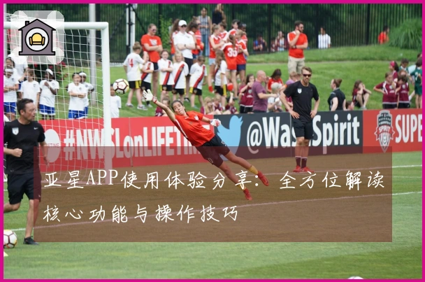 亚星APP使用体验分享:全方位解读核心功能与操作技巧