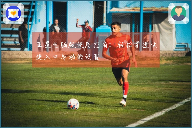亚星电脑版使用指南：轻松掌握快捷入口与功能设置