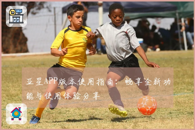 亚星APP版本使用指南：畅享全新功能与使用体验分享