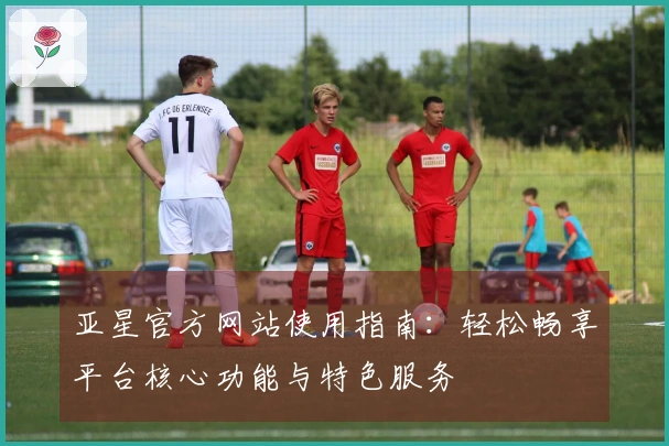 亚星官方网站使用指南：轻松畅享平台核心功能与特色服务