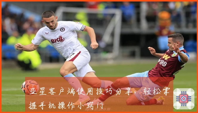 亚星客户端使用技巧分享,轻松掌握手机操作小窍门