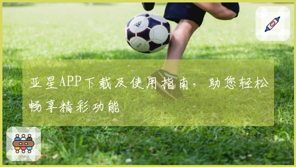 亚星APP下载及使用指南,助您轻松畅享精彩功能